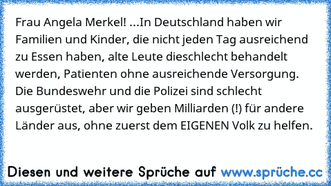 Frau Angela Merkel! ...In Deutschland haben wir Familien und Kinder, die nicht jeden Tag ausreichend zu Essen haben, alte Leute die
schlecht behandelt werden, Patienten ohne ausreichende Versorgung. Die Bundeswehr und die Polizei sind schlecht ausgerüstet, aber wir geben Milliarden (!) für andere Länder aus, ohne zuerst dem EIGENEN Volk zu helfen.