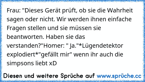 Frau: "Dieses Gerät prüft, ob sie die Wahrheit sagen oder nicht. Wir werden ihnen einfache Fragen stellen und sie müssen sie beantworten. Haben sie das verstanden?"
Homer: " Ja."
*Lügendetektor explodiert*
"gefällt mir" wenn ihr auch die simpsons liebt xD