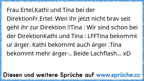 Frau Ertel,Kathi und Tina bei der Direktion
Fr.Ertel: Wen ihr jetzt nicht brav seit geht ihr zur Direktion !!
Tina : Wir sind schon bei der Direktion
Kathi und Tina : LFF
Tina bekommt ur ärger. Kathi bekommt auch ärger .
Tina bekommt mehr ärger-.. Beide Lachflash... xD