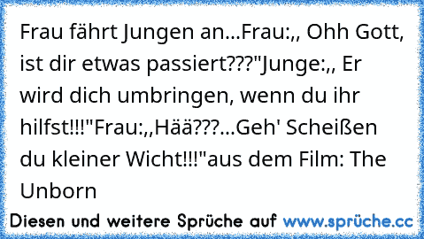 Frau fährt Jungen an...
Frau:,, Ohh Gott, ist dir etwas passiert???"
Junge:,, Er wird dich umbringen, wenn du ihr hilfst!!!"
Frau:,,Hää???...Geh' Scheißen du kleiner Wicht!!!"
aus dem Film: The Unborn