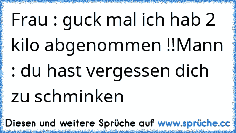 Frau : guck mal ich hab 2 kilo abgenommen !!
Mann : du hast vergessen dich zu schminken