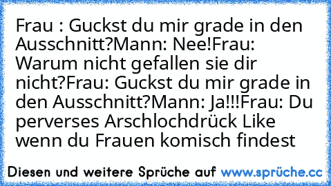 Frau : Guckst du mir grade in den Ausschnitt?
Mann: Nee!
Frau: Warum nicht gefallen sie dir nicht?
Frau: Guckst du mir grade in den Ausschnitt?
Mann: Ja!!!
Frau: Du perverses Arschloch
drück Like wenn du Frauen komisch findest