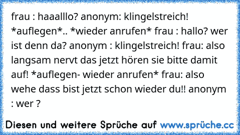 frau : haaalllo? anonym: klingelstreich! *auflegen*.. *wieder anrufen* frau : hallo? wer ist denn da? anonym : klingelstreich! frau: also langsam nervt das jetzt hören sie bitte damit auf! *auflegen- wieder anrufen* frau: also wehe dass bist jetzt schon wieder du!! anonym : wer ?