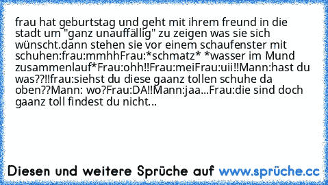 frau hat geburtstag und geht mit ihrem freund in die stadt um "ganz unauffällig" zu zeigen was sie sich wünscht.dann stehen sie vor einem schaufenster mit schuhen:
frau:mmhh
Frau:*schmatz* *wasser im Mund zusammenlauf*
Frau:ohh!!
Frau:mei
Frau:uii!!
Mann:hast du was??!!
frau:siehst du diese gaanz tollen schuhe da oben??
Mann: wo?
Frau:DA!!
Mann:jaa...
Frau:die sind doch gaanz toll findest du ni...