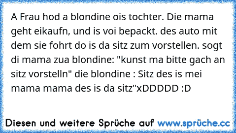 A Frau hod a blondine ois tochter. Die mama geht eikaufn, und is voi bepackt. des auto mit dem sie fohrt do is da sitz zum vorstellen. sogt di mama zua blondine: "kunst ma bitte gach an sitz vorstelln" die blondine : Sitz des is mei mama mama des is da sitz"
xDDDDD :D