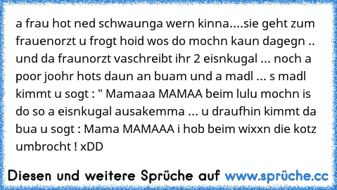 a frau hot ned schwaunga wern kinna....sie geht zum frauenorzt u frogt hoid wos do mochn kaun dagegn .. und da fraunorzt vaschreibt ihr 2 eisnkugal ... noch a poor joohr hots daun an buam und a madl ... s madl kimmt u sogt : " Mamaaa MAMAA beim lulu mochn is do so a eisnkugal ausakemma ... u draufhin kimmt da bua u sogt : Mama MAMAAA i hob beim wixxn die kotz umbrocht ! x´DD