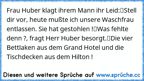 Frau Huber klagt ihrem Mann ihr Leid:
“Stell dir vor, heute mußte ich unsere Waschfrau entlassen. Sie hat gestohlen !”
“Was fehlte denn ?”, fragt Herr Huber besorgt.
“Die vier Bettlaken aus dem ‘Grand Hotel’ und die Tischdecken aus dem ‘Hilton’ !”