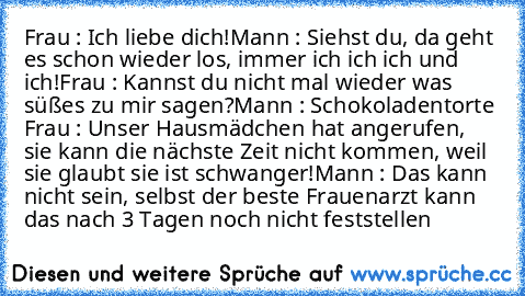 Frau : Ich liebe dich!
Mann : Siehst du, da geht es schon wieder los, immer ich ich ich und ich!
Frau : Kannst du nicht mal wieder was süßes zu mir sagen?
Mann : Schokoladentorte 
Frau : Unser Hausmädchen hat angerufen, sie kann die nächste Zeit nicht kommen, weil sie glaubt sie ist schwanger!
Mann : Das kann nicht sein, selbst der beste Frauenarzt kann das nach 3 Tagen noch nicht feststellen