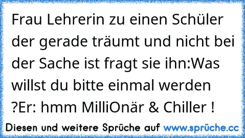 Frau Lehrerin zu einen Schüler der gerade träumt und nicht bei der Sache ist fragt sie ihn:
Was willst du bitte einmal werden ?
Er: hmm MilliOnär & Chiller !