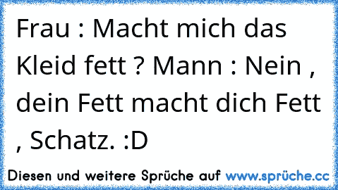 Frau : Macht mich das Kleid fett ? 
Mann : Nein , dein Fett macht dich Fett , Schatz. :D