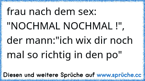 frau nach dem sex: "NOCHMAL NOCHMAL !", der mann:"ich wix dir noch mal so richtig in den po"