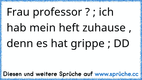 Frau professor ? ; ich hab mein heft zuhause , denn es hat grippe ; DD