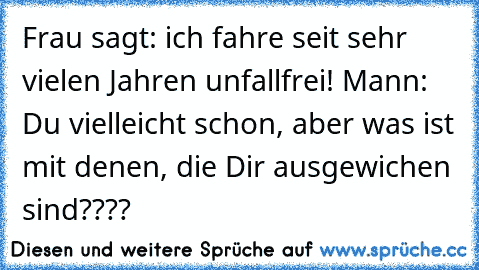 Frau sagt: ich fahre seit sehr vielen Jahren unfallfrei! Mann: Du vielleicht schon, aber was ist mit denen, die Dir ausgewichen sind????