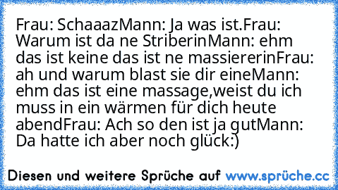 Frau: Schaaaz
Mann: Ja was ist.
Frau: Warum ist da ne Striberin
Mann: ehm das ist keine das ist ne massiererin
Frau:  ah und warum blast sie dir eine
Mann: ehm das ist eine massage,weist du ich muss in ein wärmen für dich heute abend
Frau: Ach so den ist ja gut
Mann: Da hatte ich aber noch glück:)