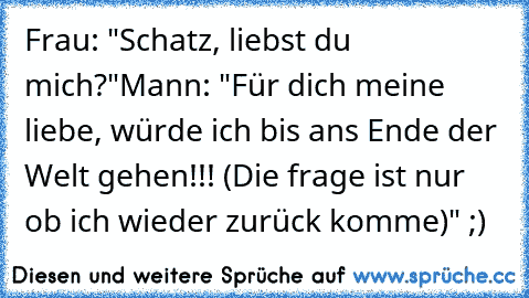 Frau: "Schatz, liebst du mich?"
Mann: "Für dich meine liebe, würde ich bis ans Ende der Welt gehen!!! (Die frage ist nur ob ich wieder zurück komme)" ;)