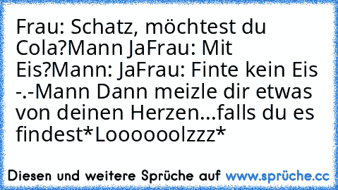 Frau: Schatz, möchtest du Cola?
Mann Ja
Frau: Mit Eis?
Mann: Ja
Frau: Finte kein Eis -.-
Mann Dann meizle dir etwas von deinen Herzen...falls du es findest
*Loooooolzzz*