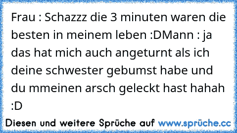 Frau : Schazzz die 3 minuten waren die besten in meinem leben :D
Mann : ja das hat mich auch angeturnt als ich deine schwester gebumst habe und du mmeinen arsch geleckt hast 
hahah :D