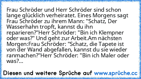 Frau Schröder und Herr Schröder sind schon lange glücklich verheiratet. Eines Morgens sagt Frau Schröder zu ihrem Mann: "Schatz, Der Wasserhahn tropft, kannst du ihn reparieren?"
Herr Schröder: "Bin ich Klempner oder was?" Und geht zur Arbeit.
Am nächsten Morgen:
Frau Schröder: "Schatz, die Tapete ist von der Wand abgefallen, kannst du sie wieder ranmachen?"
Herr Schröder: "Bin ich Maler oder was?...