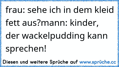 frau: sehe ich in dem kleid fett aus?
mann: kinder, der wackelpudding kann sprechen!