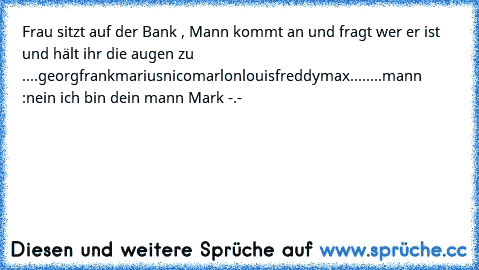 Frau sitzt auf der Bank , Mann kommt an und fragt wer er ist und hält ihr die augen zu ....
georg
frank
marius
nico
marlon
louis
freddy
max
........
mann :
nein ich bin dein mann Mark -.-