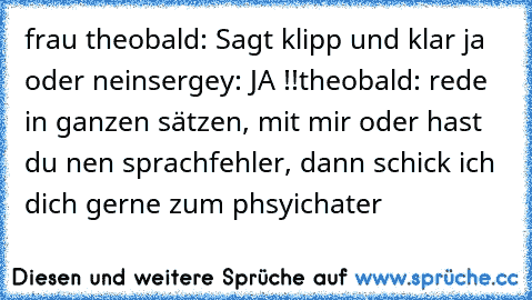 frau theobald: Sagt klipp und klar ja oder nein
sergey: JA !!
theobald: rede in ganzen sätzen, mit mir oder hast du nen sprachfehler, dann schick ich dich gerne zum phsyichater