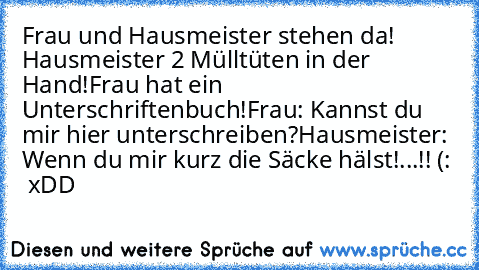 Frau und Hausmeister stehen da! Hausmeister 2 Mülltüten in der Hand!
Frau hat ein Unterschriftenbuch!
Frau: Kannst du mir hier unterschreiben?
Hausmeister: Wenn du mir kurz die Säcke hälst!
...!! (: ♥ xDD