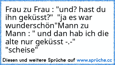 Frau zu Frau : "und? hast du ihn geküsst?"  "ja es war wunderschön"
Mann zu Mann : " und dan hab ich die alte nur geküsst -.-"  "scheise"