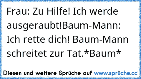 Frau: Zu Hilfe! Ich werde ausgeraubt!
Baum-Mann: Ich rette dich! Baum-Mann schreitet zur Tat.
*Baum*