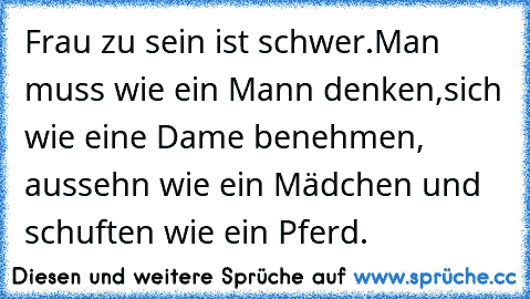 Frau zu sein ist schwer.Man muss wie ein Mann denken,sich wie eine Dame benehmen, aussehn wie ein Mädchen und schuften wie ein Pferd.