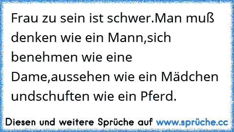 Frau zu sein ist schwer.
Man muß denken wie ein Mann,
sich benehmen wie eine Dame,
aussehen wie ein Mädchen und
schuften wie ein Pferd.