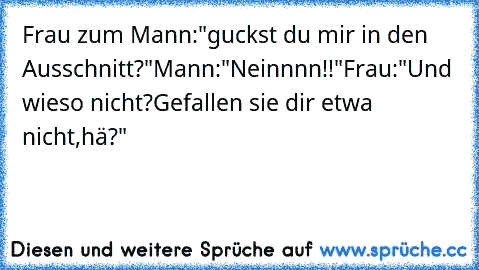 Frau zum Mann:"guckst du mir in den Ausschnitt?"
Mann:"Neinnnn!!"
Frau:"Und wieso nicht?Gefallen sie dir etwa nicht,hä?"