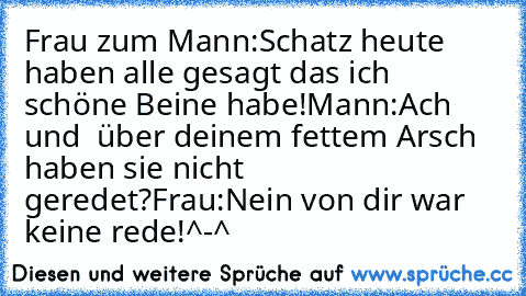 Frau zum Mann:Schatz heute haben alle gesagt das ich schöne Beine habe!
Mann:Ach und  über deinem fettem Arsch haben sie nicht geredet?
Frau:Nein von dir war keine rede!
^-^