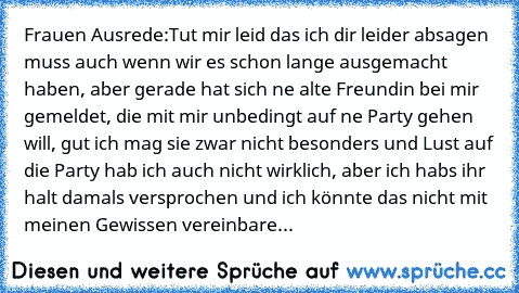 Frauen Ausrede:
Tut mir leid das ich dir leider absagen muss auch wenn wir es schon lange ausgemacht haben, aber gerade hat sich ne alte Freundin bei mir gemeldet, die mit mir unbedingt auf ne Party gehen will, gut ich mag sie zwar nicht besonders und Lust auf die Party hab ich auch nicht wirklich, aber ich habs ihr halt damals versprochen und ich könnte das nicht mit meinen Gewissen vereinbare...