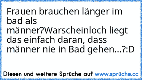 Frauen brauchen länger im bad als männer?
Warscheinloch liegt das einfach daran, dass männer nie in Bad gehen...?
:D