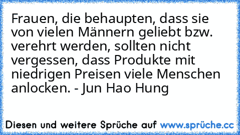 Frauen, die behaupten, dass sie von vielen Männern geliebt bzw. verehrt werden, sollten nicht vergessen, dass Produkte mit niedrigen Preisen viele Menschen anlocken.
 - Jun Hao Hung