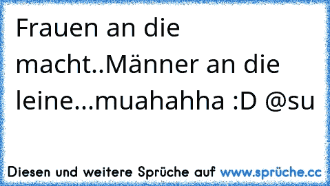 Frauen an die macht..
Männer an die leine...
muahahha :D @su