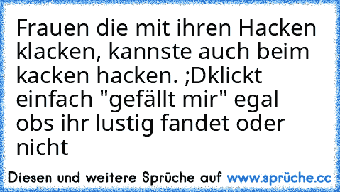 Frauen die mit ihren Hacken klacken, kannste auch beim kacken hacken. ;D
klickt einfach "gefällt mir" egal obs ihr lustig fandet oder nicht