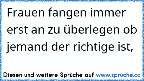 Frauen fangen immer erst an zu überlegen ob jemand der richtige ist,