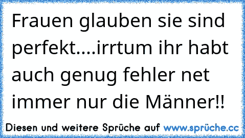 Frauen glauben sie sind perfekt....irrtum ihr habt auch genug fehler net immer nur die Männer!!