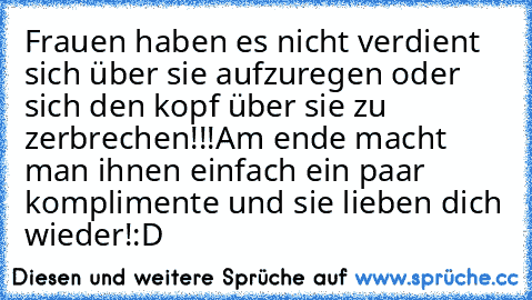 Frauen haben es nicht verdient sich über sie aufzuregen oder sich den kopf über sie zu zerbrechen!!!
Am ende macht man ihnen einfach ein paar komplimente und sie lieben dich wieder!:D