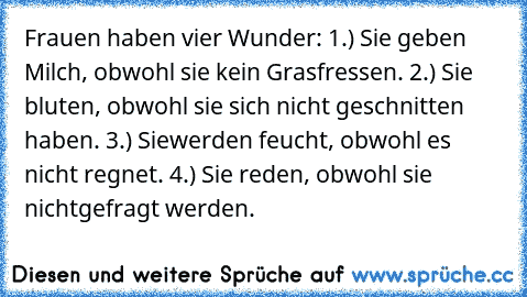 Frauen haben vier Wunder: 1.) Sie geben Milch, obwohl sie kein Gras
fressen. 2.) Sie bluten, obwohl sie sich nicht geschnitten haben. 3.) Sie
werden feucht, obwohl es nicht regnet. 4.) Sie reden, obwohl sie nicht
gefragt werden.