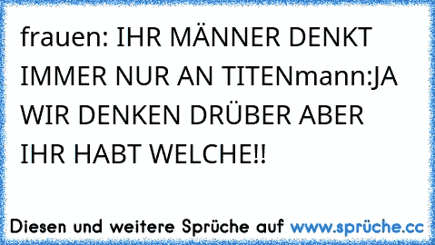 frauen: IHR MÄNNER DENKT IMMER NUR AN TITEN
mann:JA WIR DENKEN DRÜBER ABER IHR HABT WELCHE!!