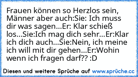 Frauen können so Herzlos sein, Männer aber auch:
Sie: Ich muss dir was sagen...
Er: Klar schieß los...
Sie:Ich mag dich sehr...
Er:Klar ich dich auch...
Sie:Nein, ich meine ich will mit dir gehen...
Er:Wohin wenn ich fragen darf?? :D