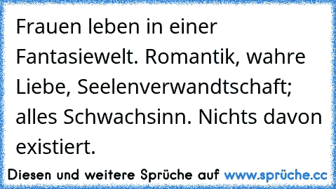 Frauen leben in einer Fantasiewelt. Romantik, wahre Liebe, Seelenverwandtschaft; alles Schwachsinn. Nichts davon existiert.