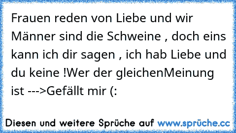 Frauen reden von Liebe und wir Männer sind die Schweine , doch eins kann ich dir sagen , ich hab Liebe und du keine !
Wer der gleichenMeinung ist --->Gefällt mir (: