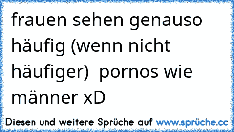 frauen sehen genauso häufig (wenn nicht häufiger)  pornos wie männer xD