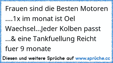 Frauen sind die Besten Motoren ....
1x im monat ist Oel Waechsel...
Jeder Kolben passt ...
& eine Tankfuellung Reicht fuer 9 monate