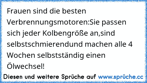 Frauen sind die besten Verbrennungsmotoren:
Sie passen sich jeder Kolbengröße an,
sind selbstschmierend
und machen alle 4 Wochen selbstständig einen Ölwechsel!