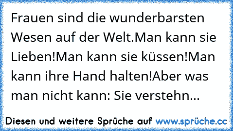 Frauen sind die wunderbarsten Wesen auf der Welt.
Man kann sie Lieben!
Man kann sie küssen!
Man kann ihre Hand halten!
Aber was man nicht kann: Sie verstehn...