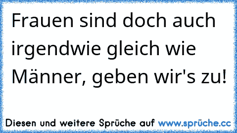 Frauen sind doch auch irgendwie gleich wie Männer, geben wir's zu!